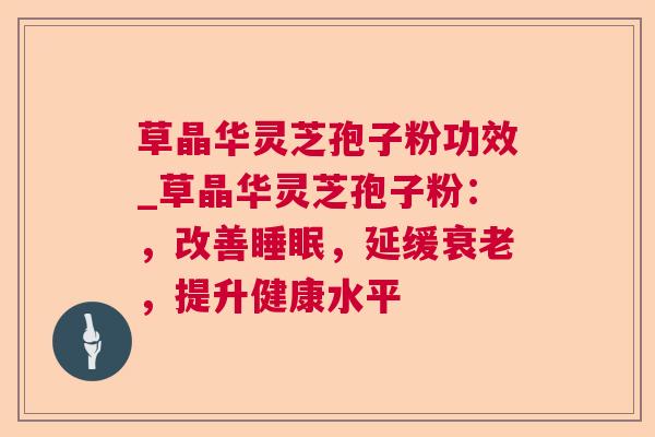 草晶华灵芝孢子粉功效_草晶华灵芝孢子粉:,改善,延缓,提升健康水平 草晶华灵芝孢子粉功效_草晶华灵芝孢子粉:,改善,延缓,提升健康水平
