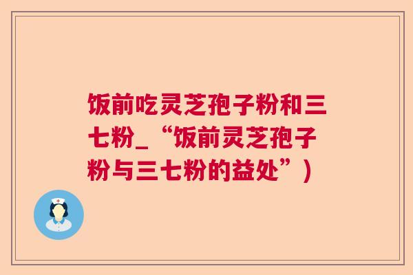 饭前吃灵芝孢子粉和三七粉_“饭前灵芝孢子粉与三七粉的益处”) 饭前吃灵芝孢子粉和三七粉_“饭前灵芝孢子粉与三七粉的益处”)