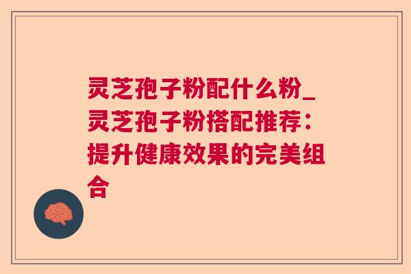 灵芝孢子粉配什么粉_灵芝孢子粉搭配推荐:提升健康效果的完美组合 灵芝孢子粉配什么粉_灵芝孢子粉搭配推荐:提升健康效果的完美组合