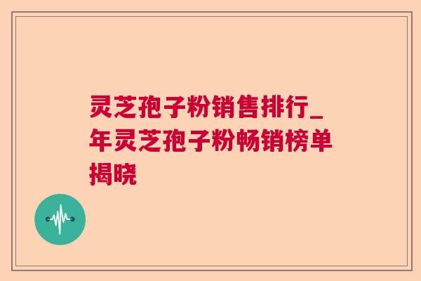 灵芝孢子粉销售排行_年灵芝孢子粉畅销榜单揭晓