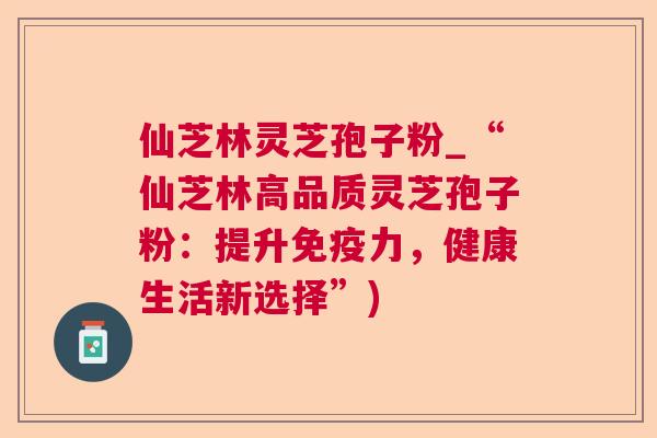 仙芝林灵芝孢子粉_“仙芝林高品质灵芝孢子粉:提升免疫力,健康生活新选择”) 仙芝林灵芝孢子粉_“仙芝林高品质灵芝孢子粉:提升免疫力,健康生活新选择”)