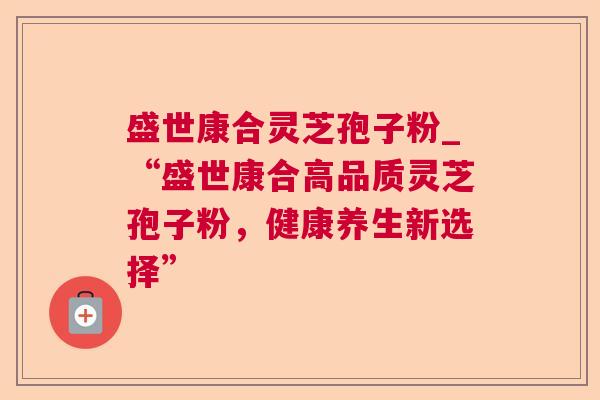 盛世康合灵芝孢子粉_“盛世康合高品质灵芝孢子粉,健康养生新选择” 盛世康合灵芝孢子粉_“盛世康合高品质灵芝孢子粉,健康养生新选择”