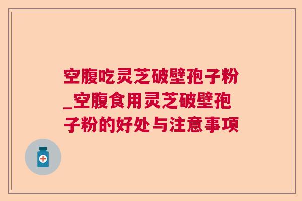 空腹吃灵芝破壁孢子粉_空腹食用灵芝破壁孢子粉的好处与注意事项 空腹吃灵芝破壁孢子粉_空腹食用灵芝破壁孢子粉的好处与注意事项
