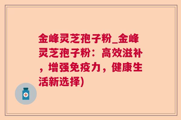 金峰灵芝孢子粉_金峰灵芝孢子粉:高效滋补,增强免疫力,健康生活新选择) 金峰灵芝孢子粉_金峰灵芝孢子粉:高效滋补,增强免疫力,健康生活新选择)