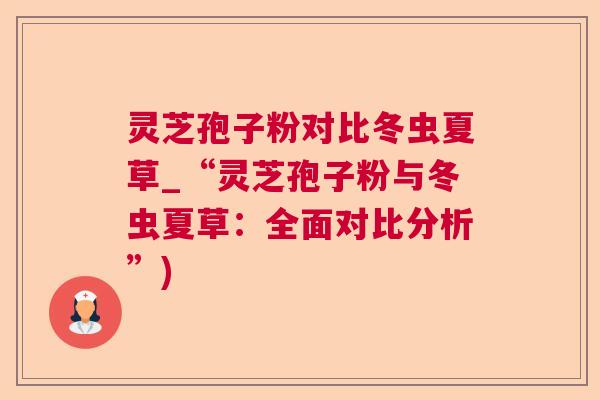 灵芝孢子粉对比冬虫夏草_“灵芝孢子粉与冬虫夏草:全面对比分析”) 灵芝孢子粉对比冬虫夏草_“灵芝孢子粉与冬虫夏草:全面对比分析”)