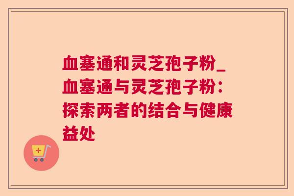 塞通和灵芝孢子粉_塞通与灵芝孢子粉:探索两者的结合与健康益处 塞通和灵芝孢子粉_塞通与灵芝孢子粉:探索两者的结合与健康益处