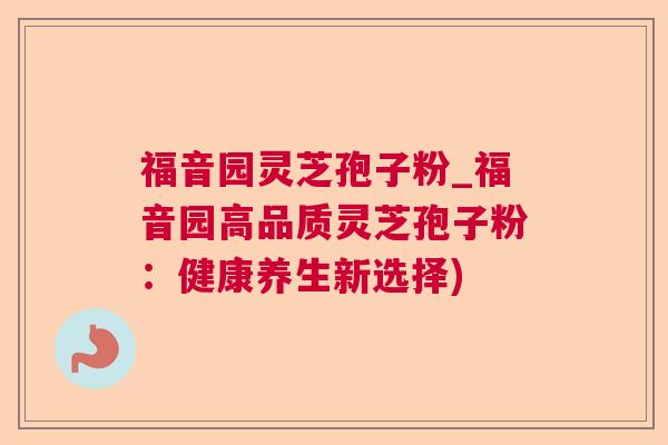 福音园灵芝孢子粉_福音园高品质灵芝孢子粉:健康养生新选择) 福音园灵芝孢子粉_福音园高品质灵芝孢子粉:健康养生新选择)