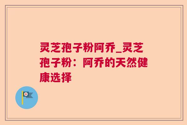 灵芝孢子粉阿乔_灵芝孢子粉：阿乔的天然健康选择