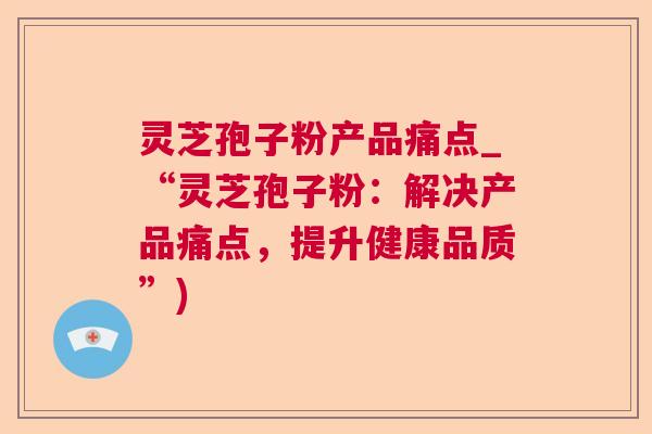 灵芝孢子粉产品痛点_“灵芝孢子粉:解决产品痛点,提升健康品质”) 灵芝孢子粉产品痛点_“灵芝孢子粉:解决产品痛点,提升健康品质”)