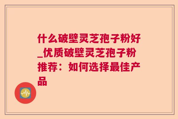 什么破壁灵芝孢子粉好_优质破壁灵芝孢子粉推荐:如何选择佳产品 什么破壁灵芝孢子粉好_优质破壁灵芝孢子粉推荐:如何选择佳产品