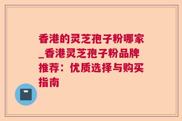 香港的灵芝孢子粉哪家_香港灵芝孢子粉品牌推荐:优质选择与购买指南 香港的灵芝孢子粉哪家_香港灵芝孢子粉品牌推荐:优质选择与购买指南