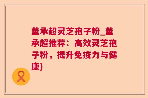 董承超灵芝孢子粉_董承超推荐:高效灵芝孢子粉,提升免疫力与健康) 董承超灵芝孢子粉_董承超推荐:高效灵芝孢子粉,提升免疫力与健康)