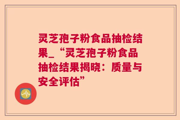 灵芝孢子粉食品抽检结果_“灵芝孢子粉食品抽检结果揭晓:质量与安全评估” 灵芝孢子粉食品抽检结果_“灵芝孢子粉食品抽检结果揭晓:质量与安全评估”