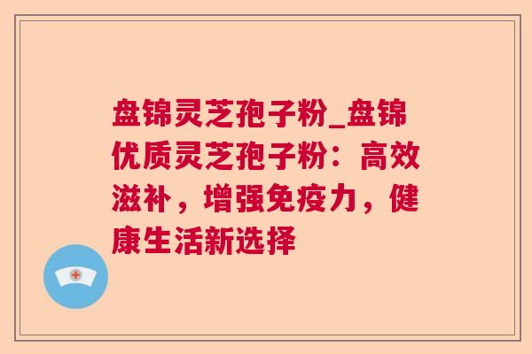 盘锦灵芝孢子粉_盘锦优质灵芝孢子粉:高效滋补,增强免疫力,健康生活新选择 盘锦灵芝孢子粉_盘锦优质灵芝孢子粉:高效滋补,增强免疫力,健康生活新选择