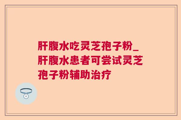 腹水吃灵芝孢子粉_腹水患者可尝试灵芝孢子粉辅助 腹水吃灵芝孢子粉_腹水患者可尝试灵芝孢子粉辅助