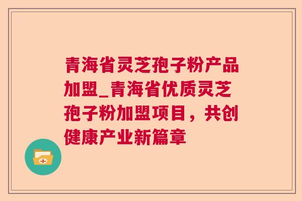 青海省灵芝孢子粉产品加盟_青海省优质灵芝孢子粉加盟项目,共创健康产业新篇章 青海省灵芝孢子粉产品加盟_青海省优质灵芝孢子粉加盟项目,共创健康产业新篇章