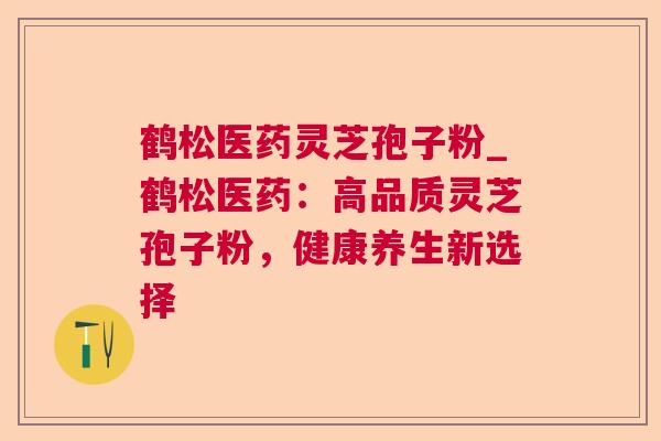 鹤松医药灵芝孢子粉_鹤松医药:高品质灵芝孢子粉,健康养生新选择 鹤松医药灵芝孢子粉_鹤松医药:高品质灵芝孢子粉,健康养生新选择