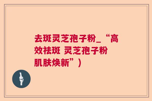 去斑灵芝孢子粉_“高效祛斑 灵芝孢子粉 焕新”) 去斑灵芝孢子粉_“高效祛斑 灵芝孢子粉 焕新”)