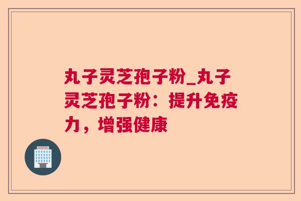 丸子灵芝孢子粉_丸子灵芝孢子粉:提升免疫力,增强健康 丸子灵芝孢子粉_丸子灵芝孢子粉:提升免疫力,增强健康
