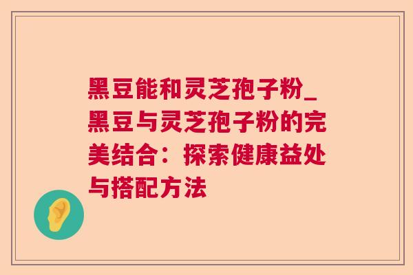 黑豆能和灵芝孢子粉_黑豆与灵芝孢子粉的完美结合:探索健康益处与搭配方法 黑豆能和灵芝孢子粉_黑豆与灵芝孢子粉的完美结合:探索健康益处与搭配方法