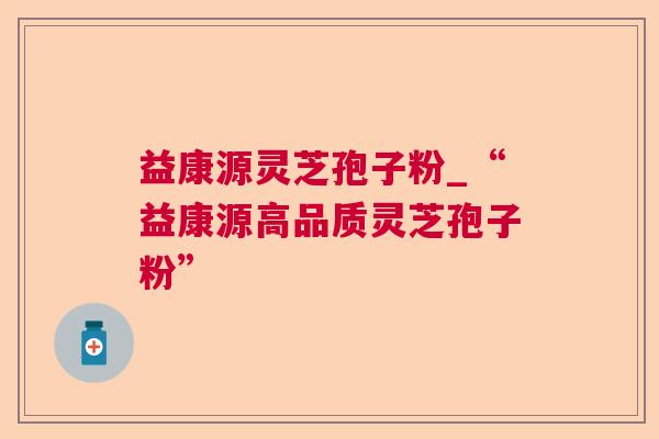 益康源灵芝孢子粉_“益康源高品质灵芝孢子粉” 益康源灵芝孢子粉_“益康源高品质灵芝孢子粉”