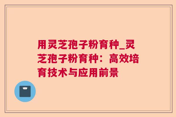 用灵芝孢子粉育种_灵芝孢子粉育种:高效培育技术与应用前景 用灵芝孢子粉育种_灵芝孢子粉育种:高效培育技术与应用前景