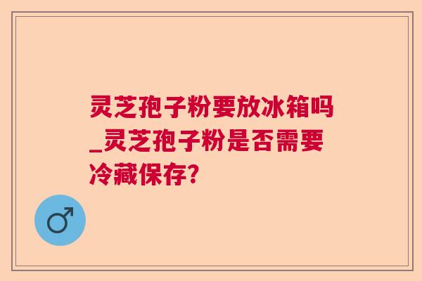 灵芝孢子粉要放冰箱吗_灵芝孢子粉是否需要冷藏保存? 灵芝孢子粉要放冰箱吗_灵芝孢子粉是否需要冷藏保存?