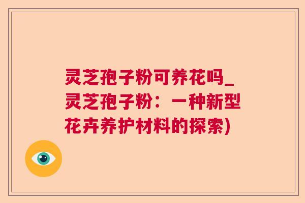 灵芝孢子粉可养花吗_灵芝孢子粉:一种新型花卉养护材料的探索) 灵芝孢子粉可养花吗_灵芝孢子粉:一种新型花卉养护材料的探索)