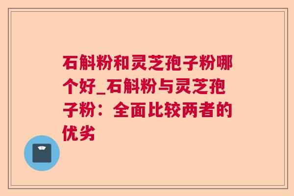 石斛粉和灵芝孢子粉哪个好_石斛粉与灵芝孢子粉:全面比较两者的优劣 石斛粉和灵芝孢子粉哪个好_石斛粉与灵芝孢子粉:全面比较两者的优劣