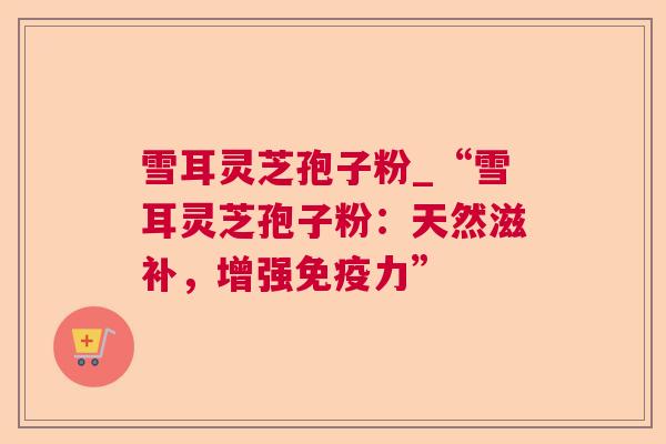 雪耳灵芝孢子粉_“雪耳灵芝孢子粉:天然滋补,增强免疫力” 雪耳灵芝孢子粉_“雪耳灵芝孢子粉:天然滋补,增强免疫力”