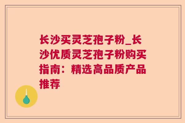 长沙买灵芝孢子粉_长沙优质灵芝孢子粉购买指南:精选高品质产品推荐 长沙买灵芝孢子粉_长沙优质灵芝孢子粉购买指南:精选高品质产品推荐