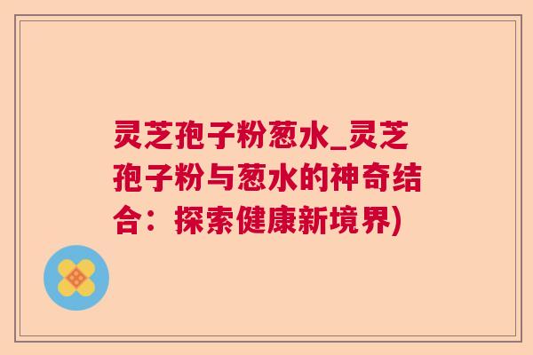 灵芝孢子粉葱水_灵芝孢子粉与葱水的神奇结合:探索健康新境界) 灵芝孢子粉葱水_灵芝孢子粉与葱水的神奇结合:探索健康新境界)