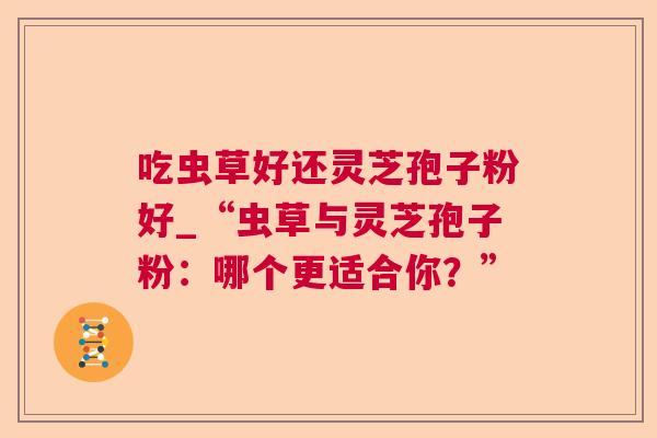 吃虫草好还灵芝孢子粉好_“虫草与灵芝孢子粉:哪个更适合你?” 吃虫草好还灵芝孢子粉好_“虫草与灵芝孢子粉:哪个更适合你?”