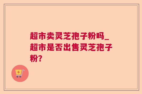 超市卖灵芝孢子粉吗_超市是否出售灵芝孢子粉? 超市卖灵芝孢子粉吗_超市是否出售灵芝孢子粉?