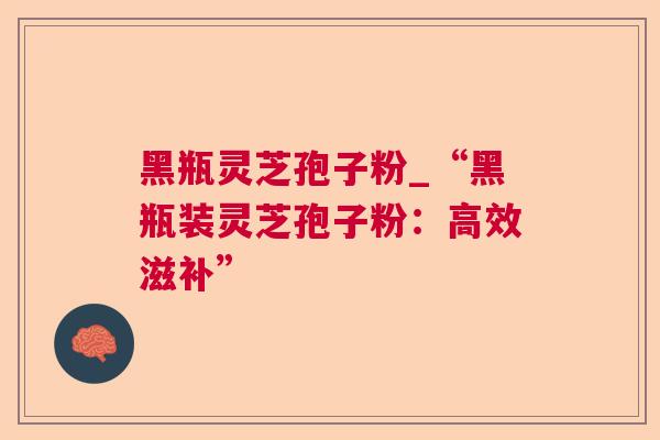 黑瓶灵芝孢子粉_“黑瓶装灵芝孢子粉:高效滋补” 黑瓶灵芝孢子粉_“黑瓶装灵芝孢子粉:高效滋补”