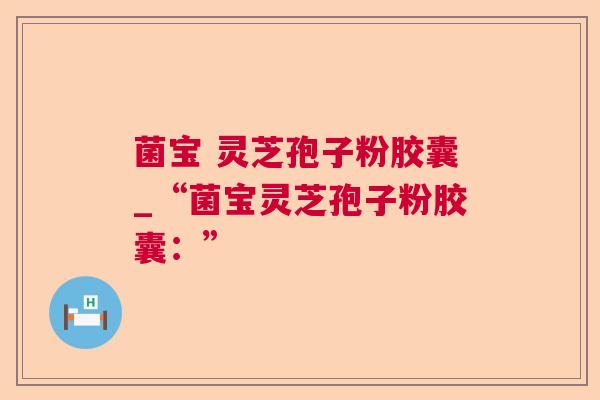 菌宝 灵芝孢子粉胶囊_“菌宝灵芝孢子粉胶囊:” 菌宝 灵芝孢子粉胶囊_“菌宝灵芝孢子粉胶囊:”