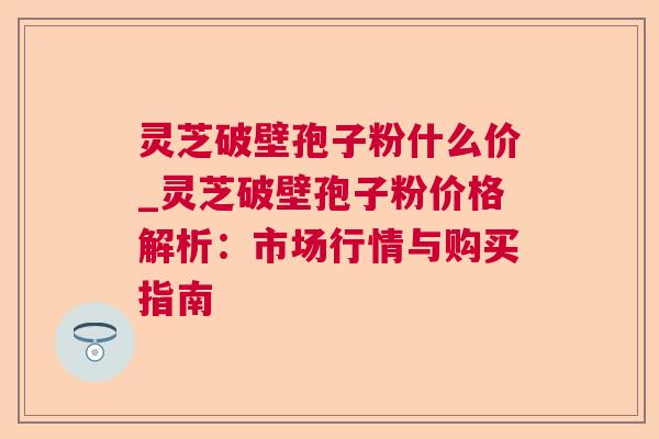 灵芝破壁孢子粉什么价_灵芝破壁孢子粉价格解析:市场行情与购买指南 灵芝破壁孢子粉什么价_灵芝破壁孢子粉价格解析:市场行情与购买指南