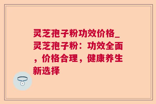 灵芝孢子粉功效价格_灵芝孢子粉:功效全面,价格合理,健康养生新选择 灵芝孢子粉功效价格_灵芝孢子粉:功效全面,价格合理,健康养生新选择