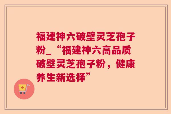 福建神六破壁灵芝孢子粉_“福建神六高品质破壁灵芝孢子粉,健康养生新选择” 福建神六破壁灵芝孢子粉_“福建神六高品质破壁灵芝孢子粉,健康养生新选择”