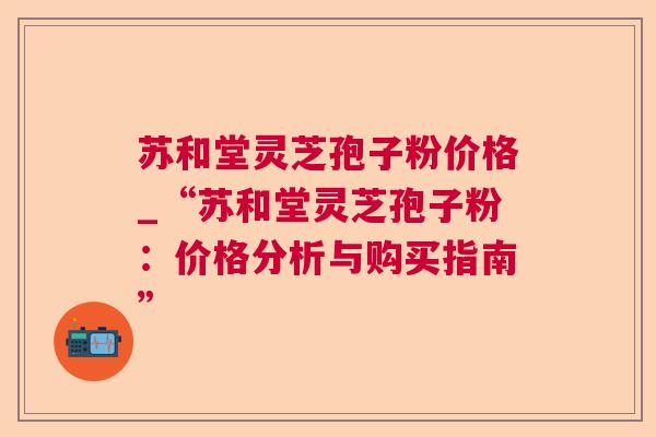 苏和堂灵芝孢子粉价格_“苏和堂灵芝孢子粉:价格分析与购买指南” 苏和堂灵芝孢子粉价格_“苏和堂灵芝孢子粉:价格分析与购买指南”