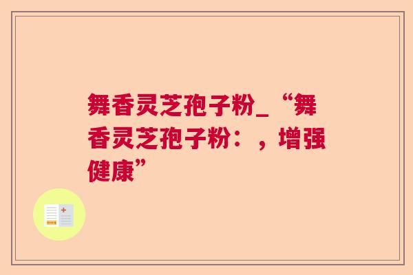 舞香灵芝孢子粉_“舞香灵芝孢子粉:,增强健康” 舞香灵芝孢子粉_“舞香灵芝孢子粉:,增强健康”