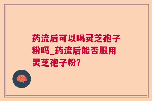 药流后可以喝灵芝孢子粉吗_药流后能否服用灵芝孢子粉? 药流后可以喝灵芝孢子粉吗_药流后能否服用灵芝孢子粉?