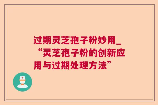 过期灵芝孢子粉妙用_“灵芝孢子粉的创新应用与过期处理方法” 过期灵芝孢子粉妙用_“灵芝孢子粉的创新应用与过期处理方法”
