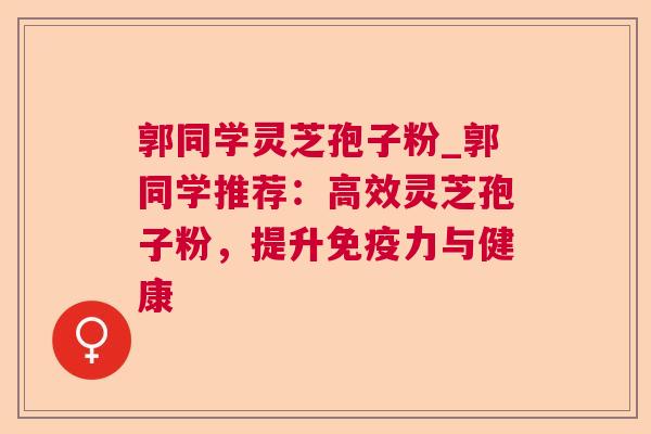 郭同学灵芝孢子粉_郭同学推荐:高效灵芝孢子粉,提升免疫力与健康 郭同学灵芝孢子粉_郭同学推荐:高效灵芝孢子粉,提升免疫力与健康