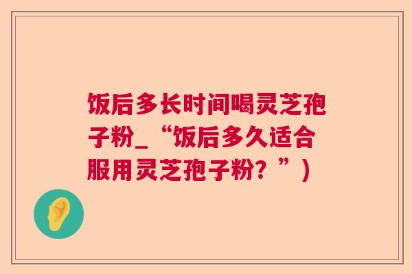 饭后多长时间喝灵芝孢子粉_“饭后多久适合服用灵芝孢子粉?”) 饭后多长时间喝灵芝孢子粉_“饭后多久适合服用灵芝孢子粉?”)