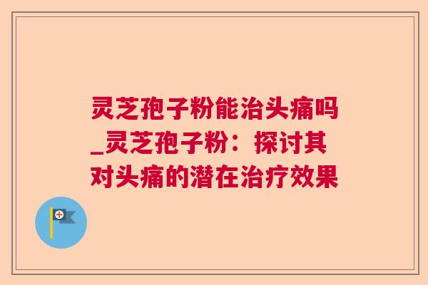 灵芝孢子粉能头痛吗_灵芝孢子粉:探讨其对头痛的潜在效果 灵芝孢子粉能头痛吗_灵芝孢子粉:探讨其对头痛的潜在效果