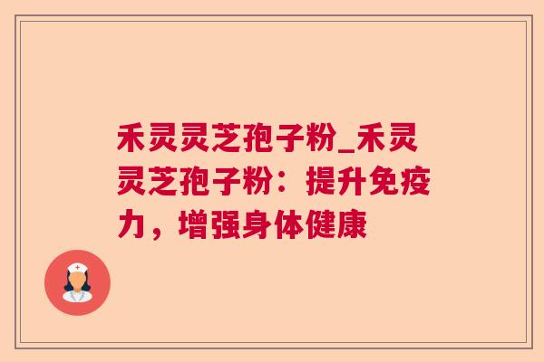 禾灵灵芝孢子粉_禾灵灵芝孢子粉：提升免疫力，增强身体健康