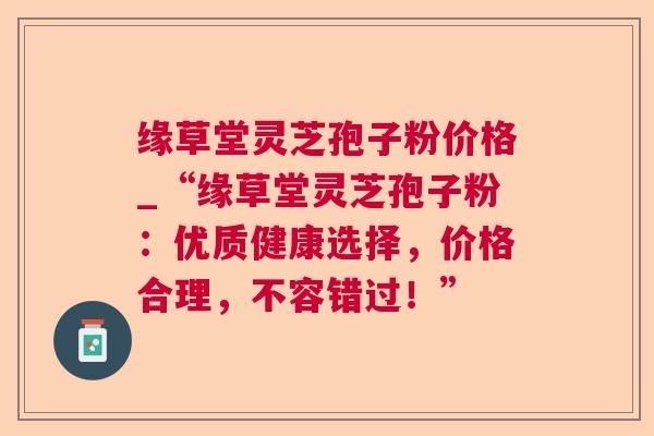 缘草堂灵芝孢子粉价格_“缘草堂灵芝孢子粉:优质健康选择,价格合理,不容错过!” 缘草堂灵芝孢子粉价格_“缘草堂灵芝孢子粉:优质健康选择,价格合理,不容错过!”