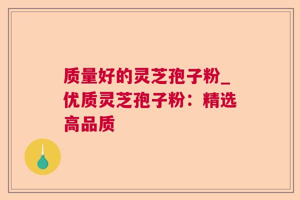 质量好的灵芝孢子粉_优质灵芝孢子粉:精选高品质 质量好的灵芝孢子粉_优质灵芝孢子粉:精选高品质