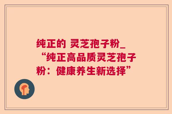 纯正的 灵芝孢子粉_“纯正高品质灵芝孢子粉:健康养生新选择” 纯正的 灵芝孢子粉_“纯正高品质灵芝孢子粉:健康养生新选择”